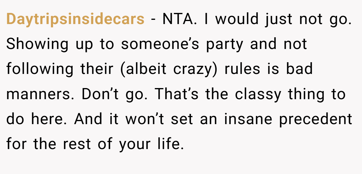 Daytripsinsidecars − NTA. I would just not go. Showing up to someone’s party and not following their (albeit crazy) rules is bad manners. Don’t go. That’s the classy thing to do here. And it won’t set an insane precedent for the rest of your life.