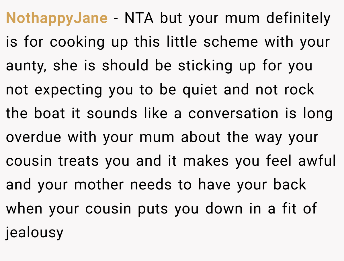 NothappyJane − NTA but your mum definitely is for cooking up this little scheme with your aunty, she is should be sticking up for you not expecting you to be quiet and not rock the boat it sounds like a conversation is long overdue with your mum about the way your cousin treats you and it makes you feel awful and your mother needs to have your back when your cousin puts you down in a fit of jealousy
