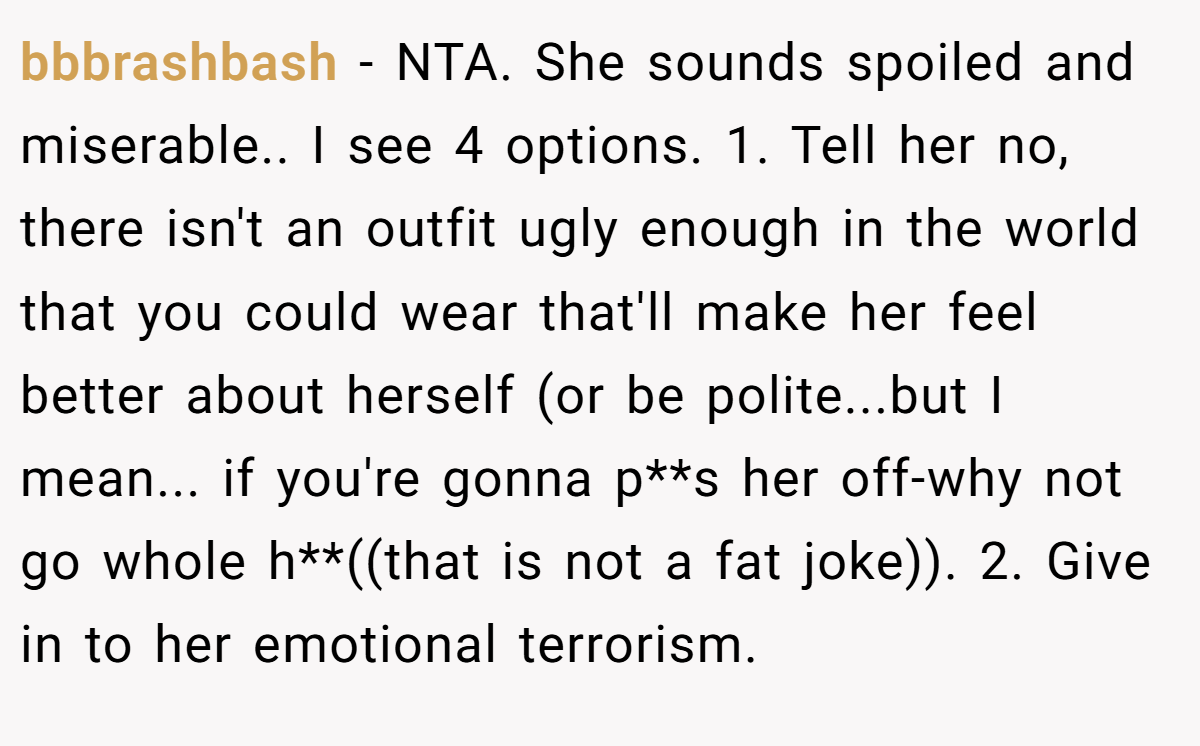 bbbrashbash − NTA. She sounds spoiled and miserable.. I see 4 options. 1. Tell her no, there isn't an outfit ugly enough in the world that you could wear that'll make her feel better about herself (or be polite...but I mean... if you're gonna p**s her off-why not go whole h**((that is not a fat joke)). 2. Give in to her emotional terrorism.