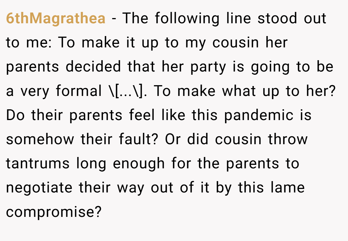 6thMagrathea − The following line stood out to me: To make it up to my cousin her parents decided that her party is going to be a very formal \[...\]. To make what up to her? Do their parents feel like this pandemic is somehow their fault? Or did cousin throw tantrums long enough for the parents to negotiate their way out of it by this lame compromise?
