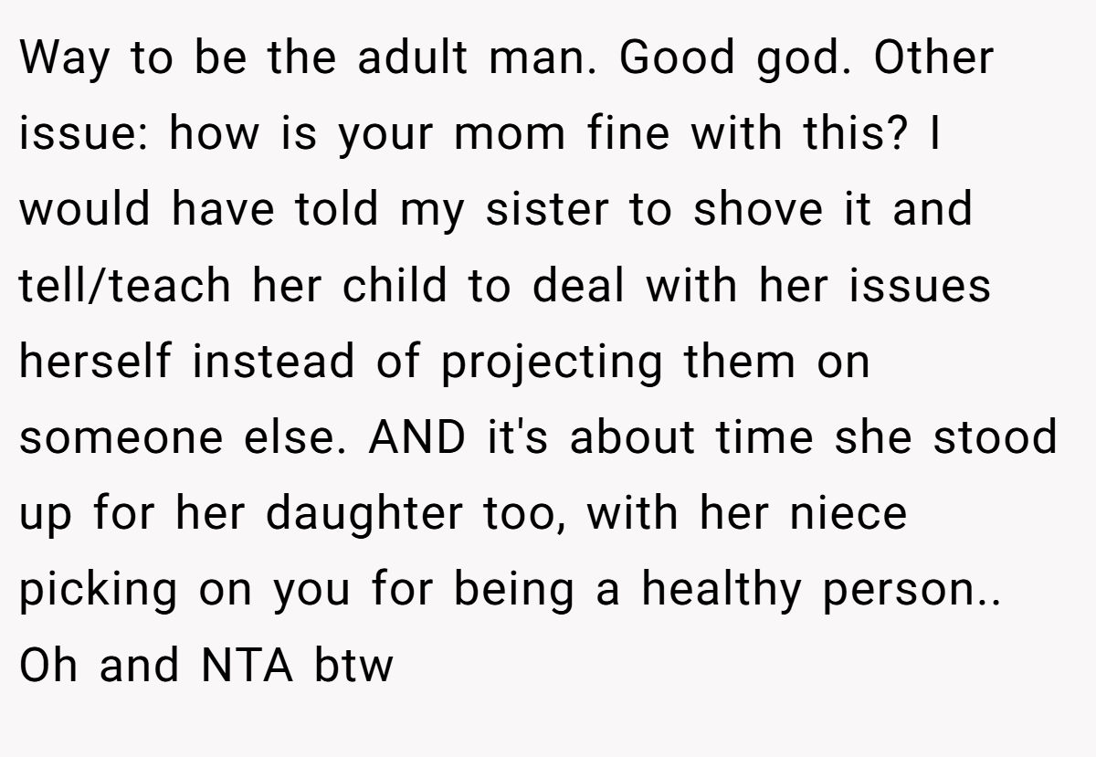 Way to be the adult man. Good god. Other issue: how is your mom fine with this? I would have told my sister to shove it and tell/teach her child to deal with her issues herself instead of projecting them on someone else. AND it's about time she stood up for her daughter too, with her niece picking on you for being a healthy person.. Oh and NTA btw