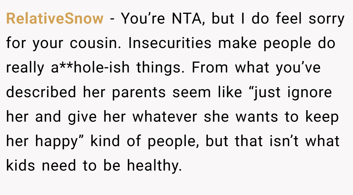 RelativeSnow − You’re NTA, but I do feel sorry for your cousin. Insecurities make people do really a**hole-ish things. From what you’ve described her parents seem like “just ignore her and give her whatever she wants to keep her happy” kind of people, but that isn’t what kids need to be healthy.