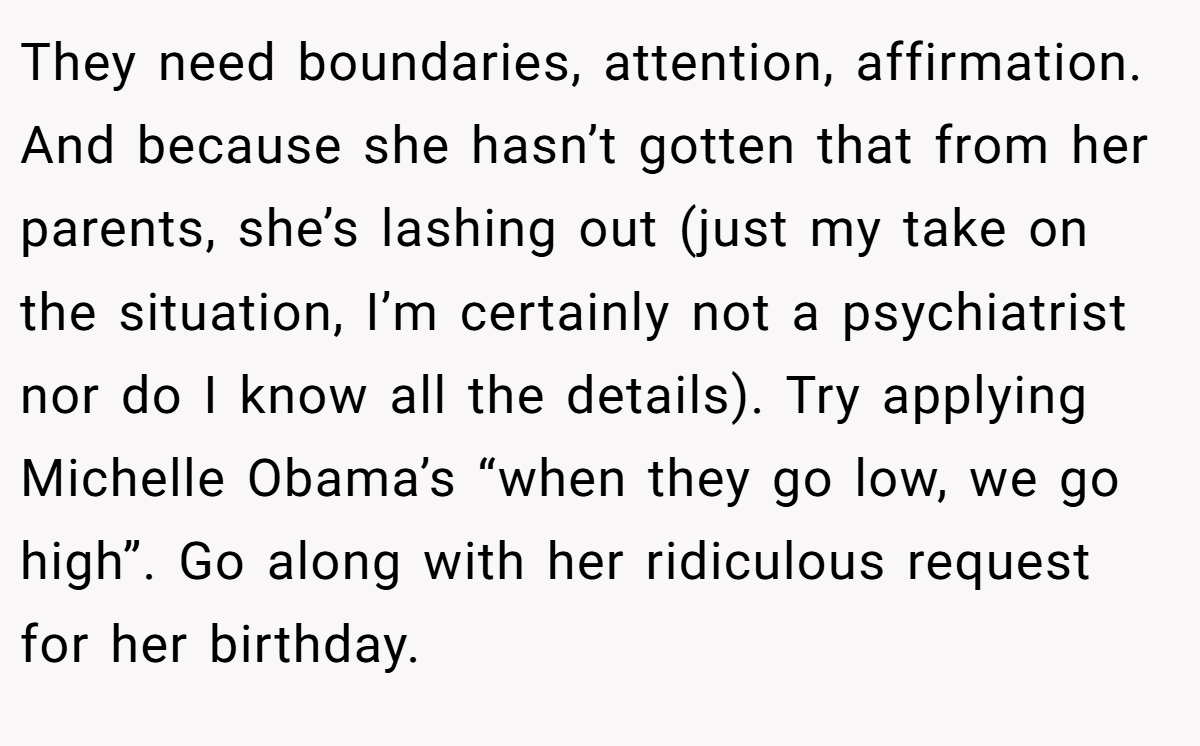 They need boundaries, attention, affirmation. And because she hasn’t gotten that from her parents, she’s lashing out (just my take on the situation, I’m certainly not a psychiatrist nor do I know all the details). Try applying Michelle Obama’s “when they go low, we go high”. Go along with her ridiculous request for her birthday.
