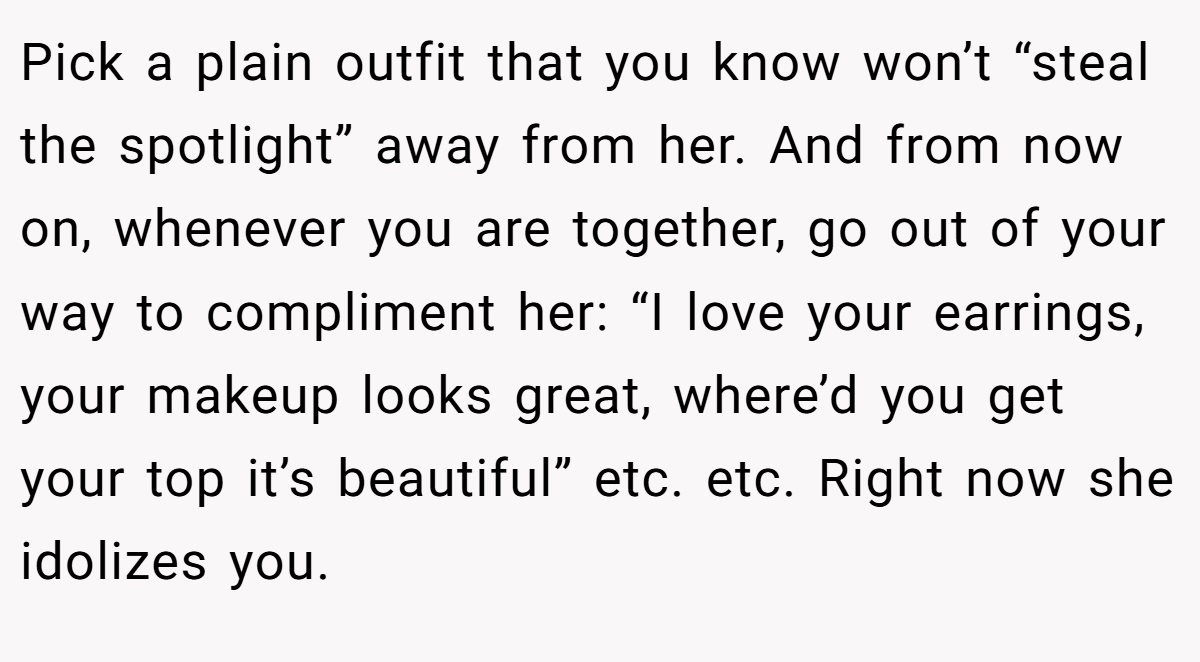 Pick a plain outfit that you know won’t “steal the spotlight” away from her. And from now on, whenever you are together, go out of your way to compliment her: “I love your earrings, your makeup looks great, where’d you get your top it’s beautiful” etc. etc. Right now she idolizes you.