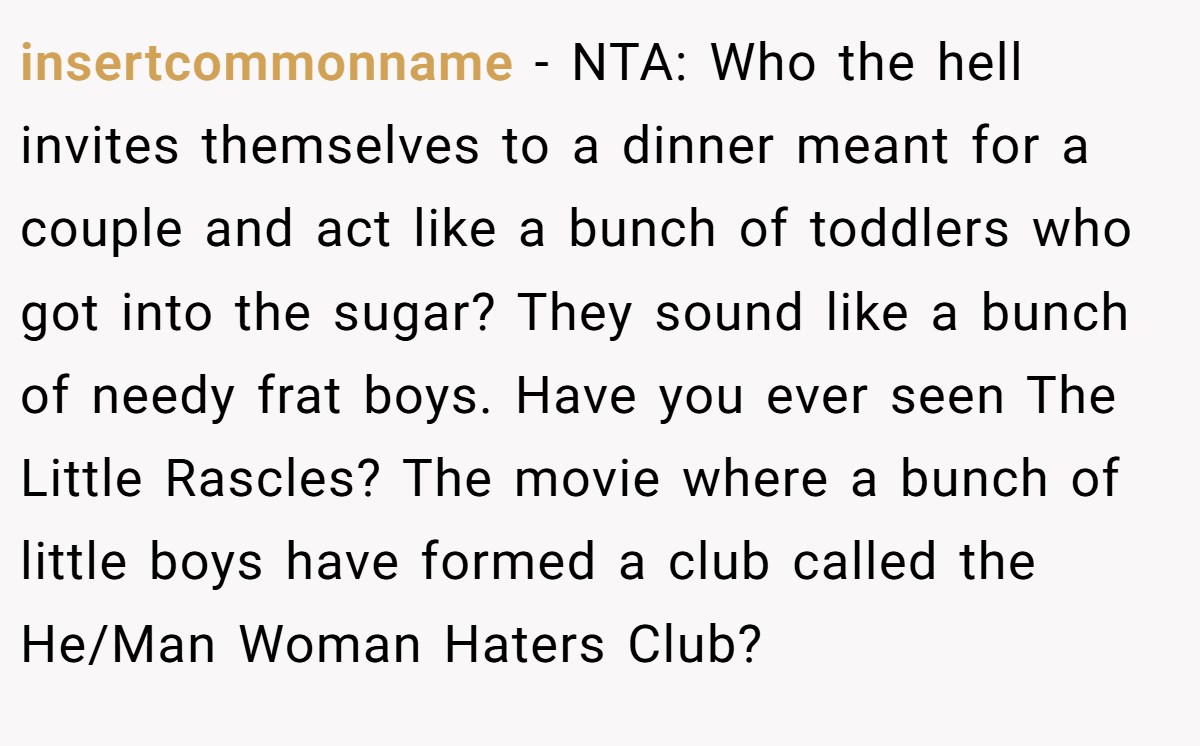 insertcommonname − NTA: Who the hell invites themselves to a dinner meant for a couple and act like a bunch of toddlers who got into the sugar? They sound like a bunch of needy frat boys. Have you ever seen The Little Rascles? The movie where a bunch of little boys have formed a club called the He/Man Woman Haters Club?