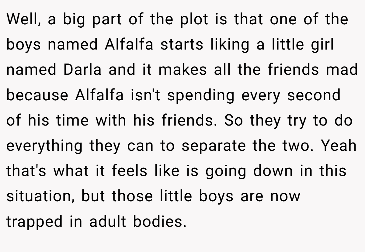 Well, a big part of the plot is that one of the boys named Alfalfa starts liking a little girl named Darla and it makes all the friends mad because Alfalfa isn't spending every second of his time with his friends. So they try to do everything they can to separate the two. Yeah that's what it feels like is going down in this situation, but those little boys are now trapped in adult bodies.