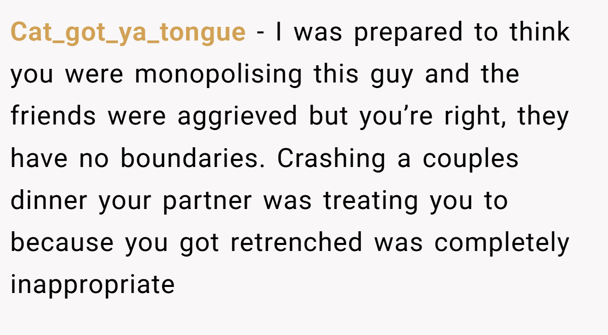Cat_got_ya_tongue − I was prepared to think you were monopolising this guy and the friends were aggrieved but you’re right, they have no boundaries. Crashing a couples dinner your partner was treating you to because you got retrenched was completely inappropriate
