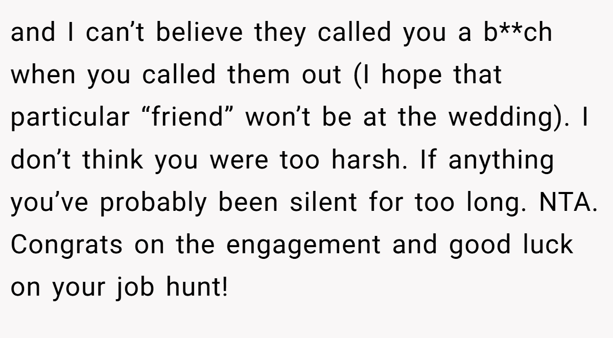 and I can’t believe they called you a b**ch when you called them out (I hope that particular “friend” won’t be at the wedding). I don’t think you were too harsh. If anything you’ve probably been silent for too long. NTA. Congrats on the engagement and good luck on your job hunt!