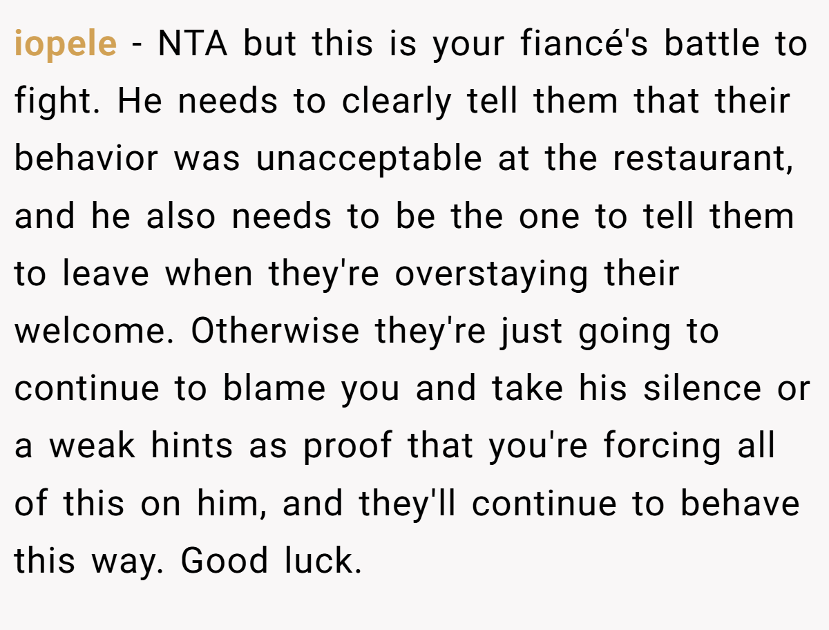 iopele − NTA but this is your fiancé's battle to fight. He needs to clearly tell them that their behavior was unacceptable at the restaurant, and he also needs to be the one to tell them to leave when they're overstaying their welcome. Otherwise they're just going to continue to blame you and take his silence or a weak hints as proof that you're forcing all of this on him, and they'll continue to behave this way. Good luck.