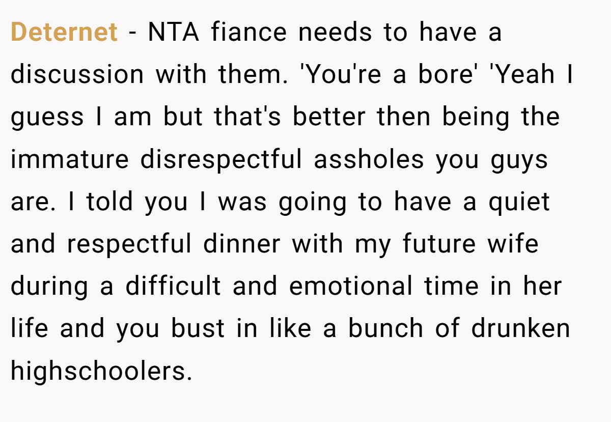 Deternet − NTA fiance needs to have a discussion with them. 'You're a bore' 'Yeah I guess I am but that's better then being the immature disrespectful assholes you guys are. I told you I was going to have a quiet and respectful dinner with my future wife during a difficult and emotional time in her life and you bust in like a bunch of drunken highschoolers.