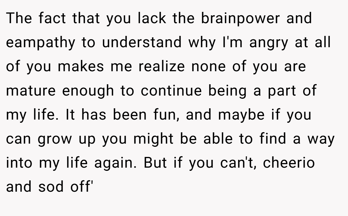 The fact that you lack the brainpower and eampathy to understand why I'm angry at all of you makes me realize none of you are mature enough to continue being a part of my life. It has been fun, and maybe if you can grow up you might be able to find a way into my life again. But if you can't, cheerio and sod off'