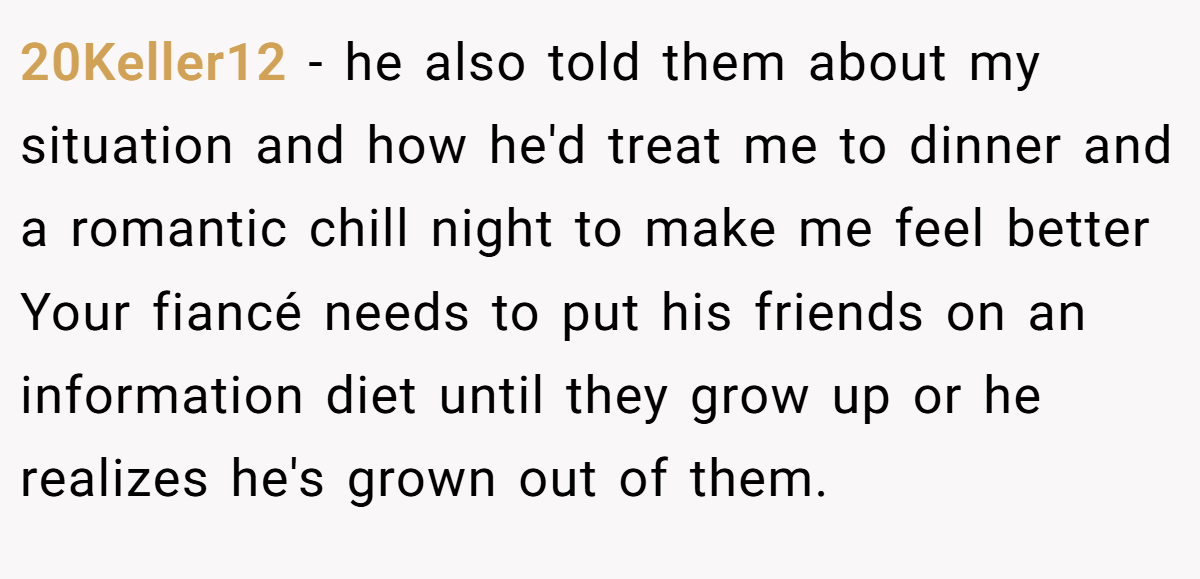 20Keller12 − he also told them about my situation and how he'd treat me to dinner and a romantic chill night to make me feel better Your fiancé needs to put his friends on an information diet until they grow up or he realizes he's grown out of them.