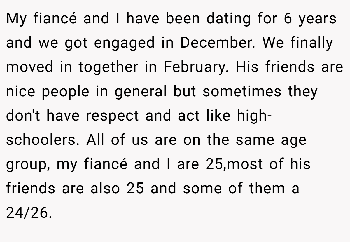 My fiancé and I have been dating for 6 years and we got engaged in December. We finally moved in together in February. His friends are nice people in general but sometimes they don't have respect and act like high-schoolers. All of us are on the same age group, my fiancé and I are 25,most of his friends are also 25 and some of them a 24/26.