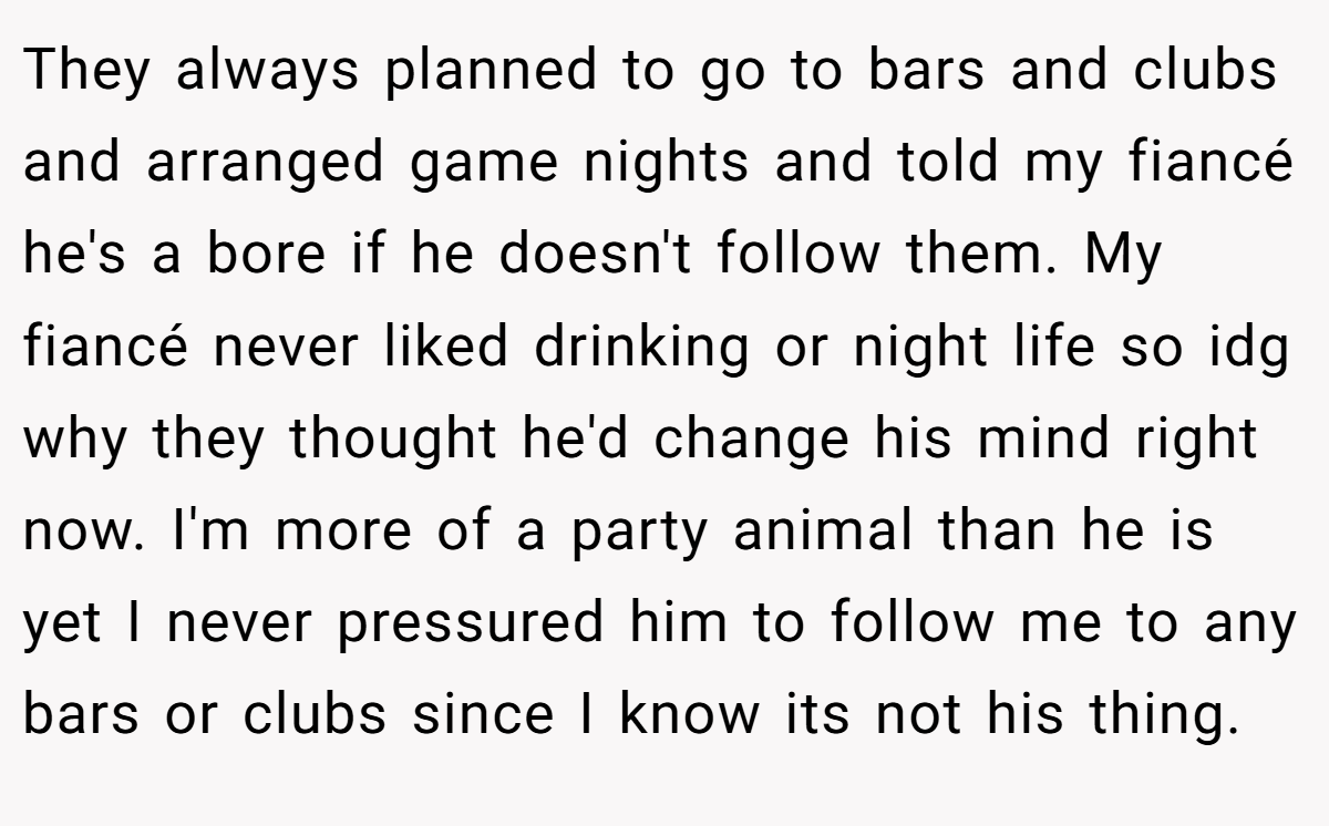 They always planned to go to bars and clubs and arranged game nights and told my fiancé he's a bore if he doesn't follow them. My fiancé never liked drinking or night life so idg why they thought he'd change his mind right now. I'm more of a party animal than he is yet I never pressured him to follow me to any bars or clubs since I know its not his thing.