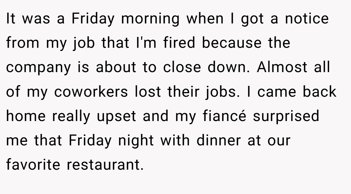 It was a Friday morning when I got a notice from my job that I'm fired because the company is about to close down. Almost all of my coworkers lost their jobs. I came back home really upset and my fiancé surprised me that Friday night with dinner at our favorite restaurant.