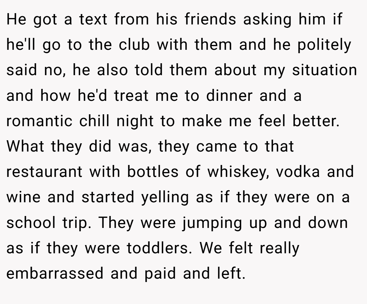 He got a text from his friends asking him if he'll go to the club with them and he politely said no, he also told them about my situation and how he'd treat me to dinner and a romantic chill night to make me feel better. What they did was, they came to that restaurant with bottles of whiskey, vodka and wine and started yelling as if they were on a school trip. They were jumping up and down as if they were toddlers. We felt really embarrassed and paid and left.
