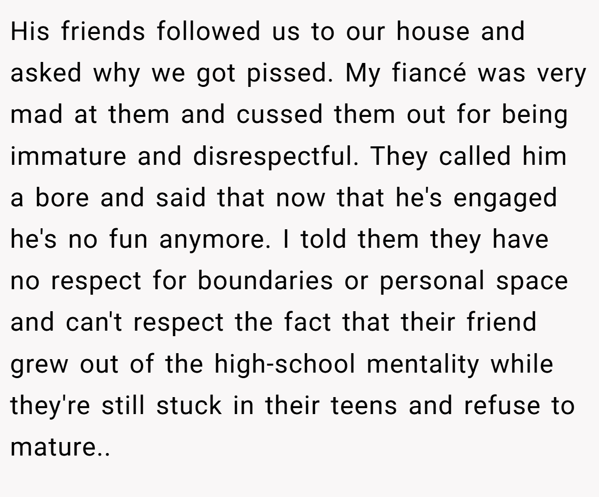 His friends followed us to our house and asked why we got pissed. My fiancé was very mad at them and cussed them out for being immature and disrespectful. They called him a bore and said that now that he's engaged he's no fun anymore. I told them they have no respect for boundaries or personal space and can't respect the fact that their friend grew out of the high-school mentality while they're still stuck in their teens and refuse to mature..