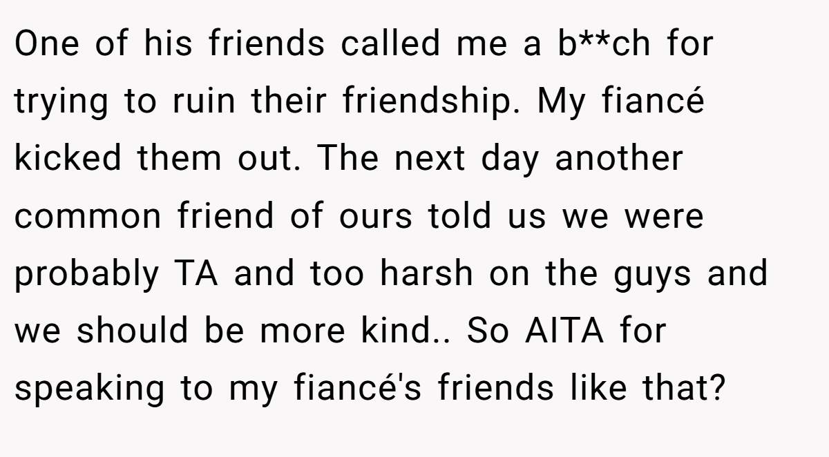 One of his friends called me a b**ch for trying to ruin their friendship. My fiancé kicked them out. The next day another common friend of ours told us we were probably TA and too harsh on the guys and we should be more kind.. So AITA for speaking to my fiancé's friends like that?