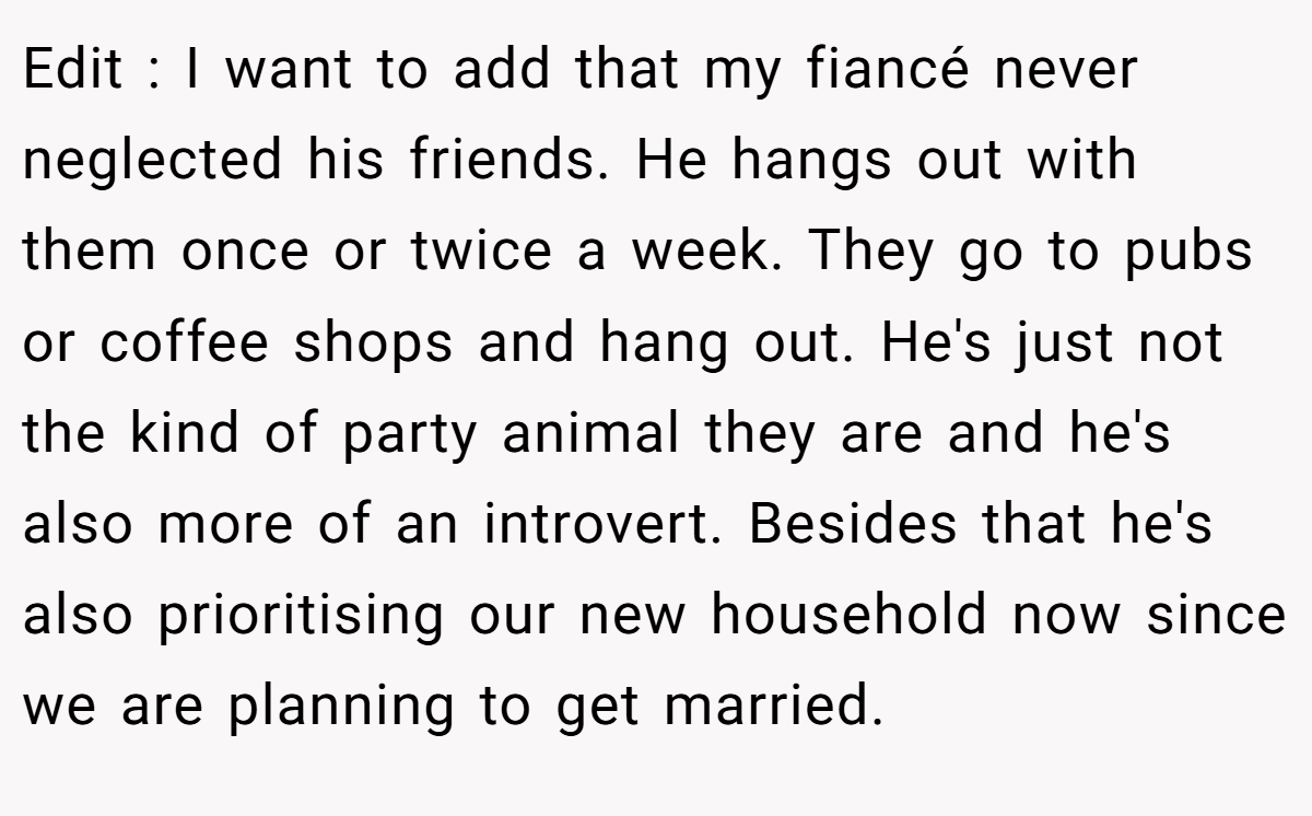 Edit : I want to add that my fiancé never neglected his friends. He hangs out with them once or twice a week. They go to pubs or coffee shops and hang out. He's just not the kind of party animal they are and he's also more of an introvert. Besides that he's also prioritising our new household now since we are planning to get married.