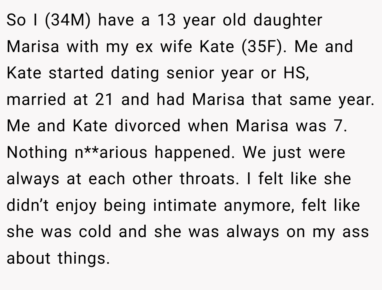 So I (34M) have a 13 year old daughter Marisa with my ex wife Kate (35F). Me and Kate started dating senior year or HS, married at 21 and had Marisa that same year. Me and Kate divorced when Marisa was 7. Nothing n**arious happened. We just were always at each other throats. I felt like she didn’t enjoy being intimate anymore, felt like she was cold and she was always on my ass about things.