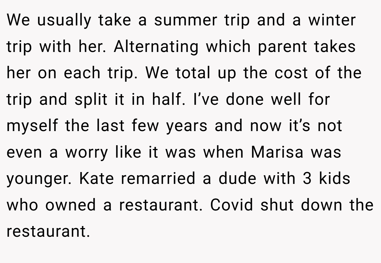 We usually take a summer trip and a winter trip with her. Alternating which parent takes her on each trip. We total up the cost of the trip and split it in half. I’ve done well for myself the last few years and now it’s not even a worry like it was when Marisa was younger. Kate remarried a dude with 3 kids who owned a restaurant. Covid shut down the restaurant.
