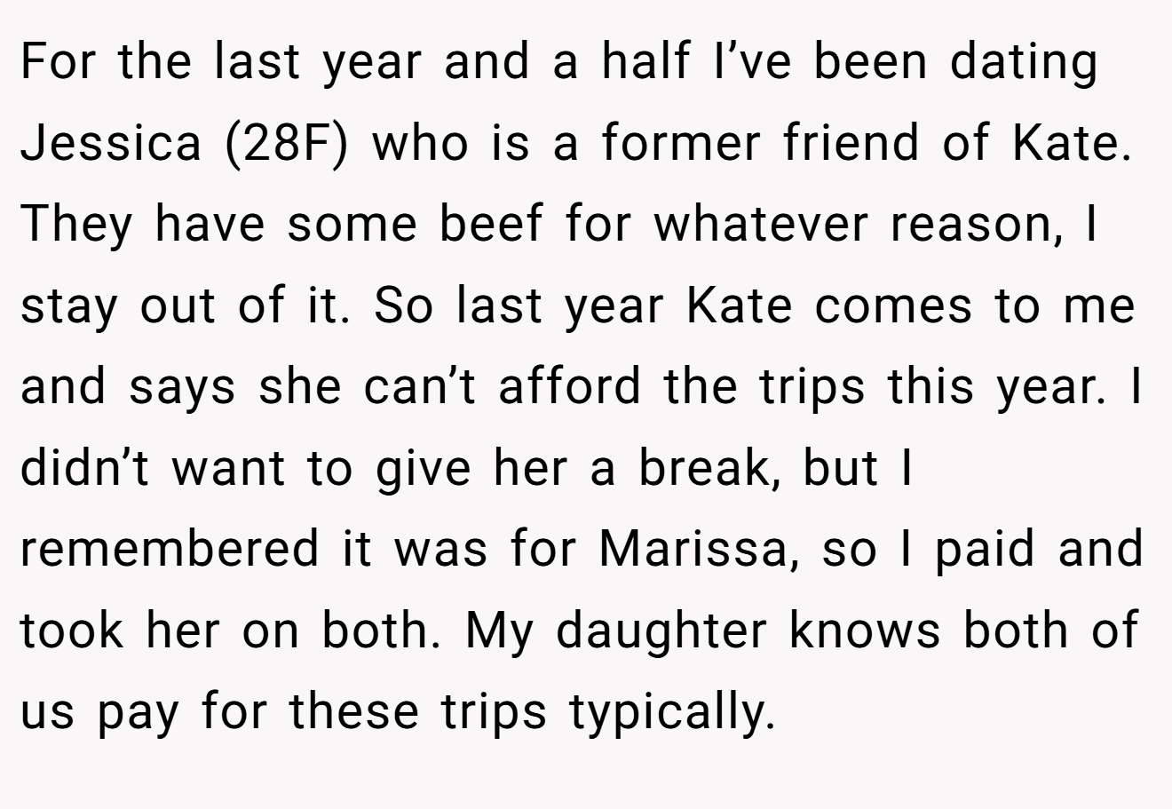 For the last year and a half I’ve been dating Jessica (28F) who is a former friend of Kate. They have some beef for whatever reason, I stay out of it. So last year Kate comes to me and says she can’t afford the trips this year. I didn’t want to give her a break, but I remembered it was for Marissa, so I paid and took her on both. My daughter knows both of us pay for these trips typically.