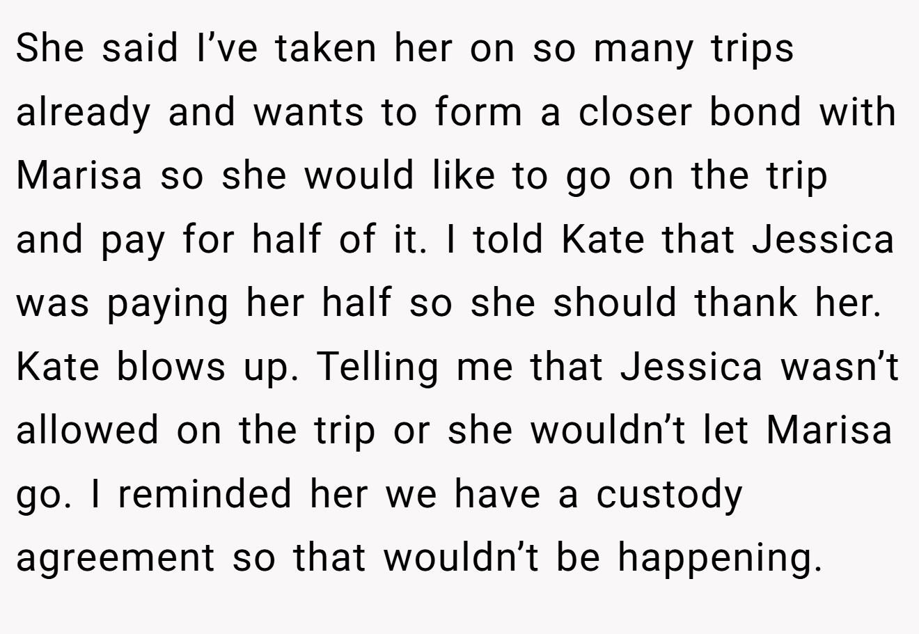 She said I’ve taken her on so many trips already and wants to form a closer bond with Marisa so she would like to go on the trip and pay for half of it. I told Kate that Jessica was paying her half so she should thank her. Kate blows up. Telling me that Jessica wasn’t allowed on the trip or she wouldn’t let Marisa go. I reminded her we have a custody agreement so that wouldn’t be happening.