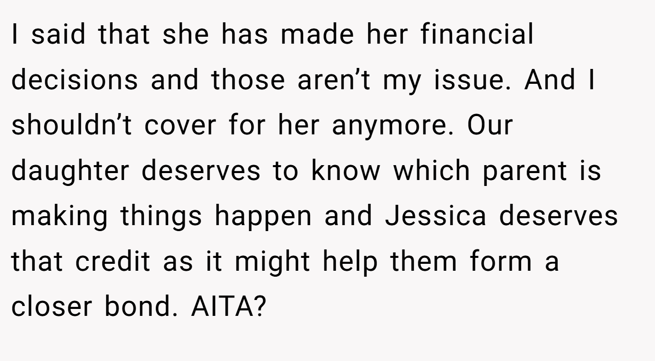 I said that she has made her financial decisions and those aren’t my issue. And I shouldn’t cover for her anymore. Our daughter deserves to know which parent is making things happen and Jessica deserves that credit as it might help them form a closer bond. AITA?