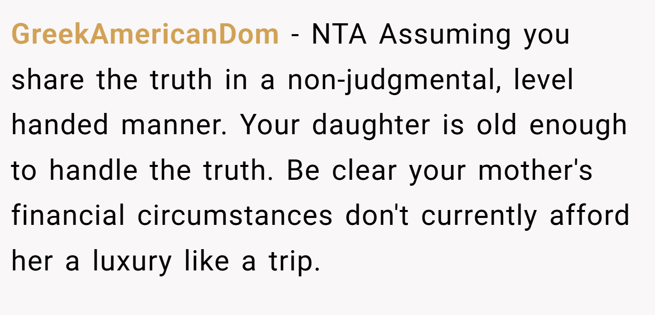 GreekAmericanDom - NTA Assuming you share the truth in a non-judgmental, level handed manner. Your daughter is old enough to handle the truth. Be clear your mother's financial circumstances don't currently afford her a luxury like a trip.