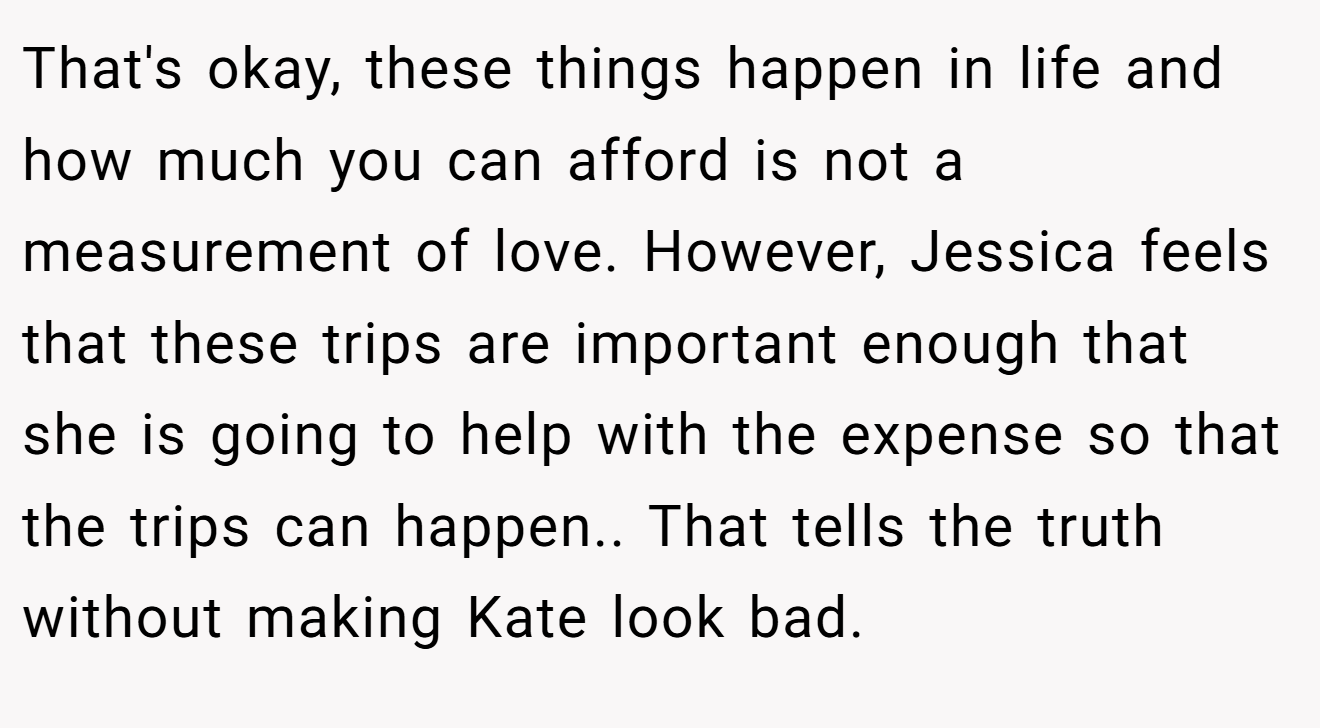 That's okay, these things happen in life and how much you can afford is not a measurement of love. However, Jessica feels that these trips are important enough that she is going to help with the expense so that the trips can happen.. That tells the truth without making Kate look bad.