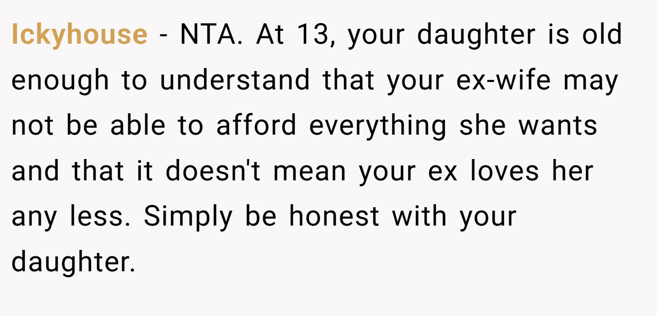 Ickyhouse - NTA. At 13, your daughter is old enough to understand that your ex-wife may not be able to afford everything she wants and that it doesn't mean your ex loves her any less. Simply be honest with your daughter.