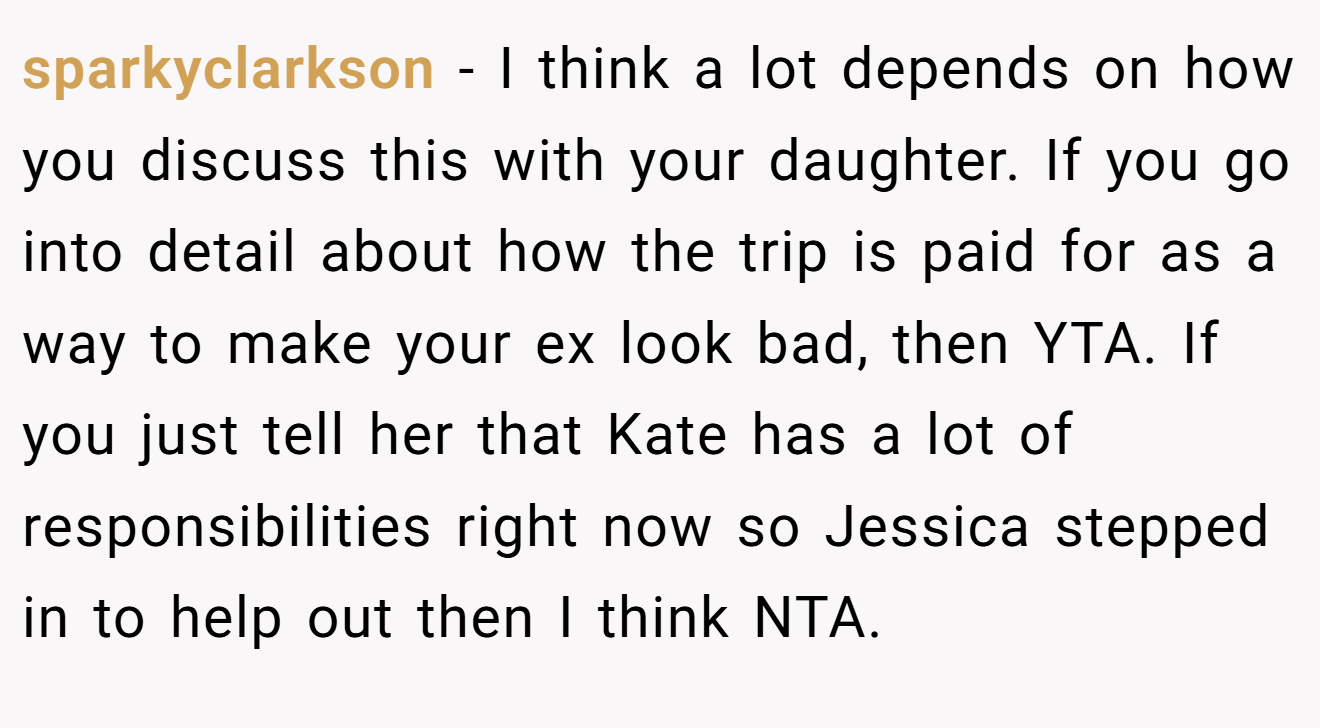 sparkyclarkson - I think a lot depends on how you discuss this with your daughter. If you go into detail about how the trip is paid for as a way to make your ex look bad, then YTA. If you just tell her that Kate has a lot of responsibilities right now so Jessica stepped in to help out then I think NTA.