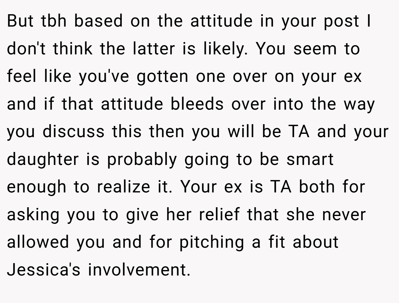 But tbh based on the attitude in your post I don't think the latter is likely. You seem to feel like you've gotten one over on your ex and if that attitude bleeds over into the way you discuss this then you will be TA and your daughter is probably going to be smart enough to realize it. Your ex is TA both for asking you to give her relief that she never allowed you and for pitching a fit about Jessica's involvement.