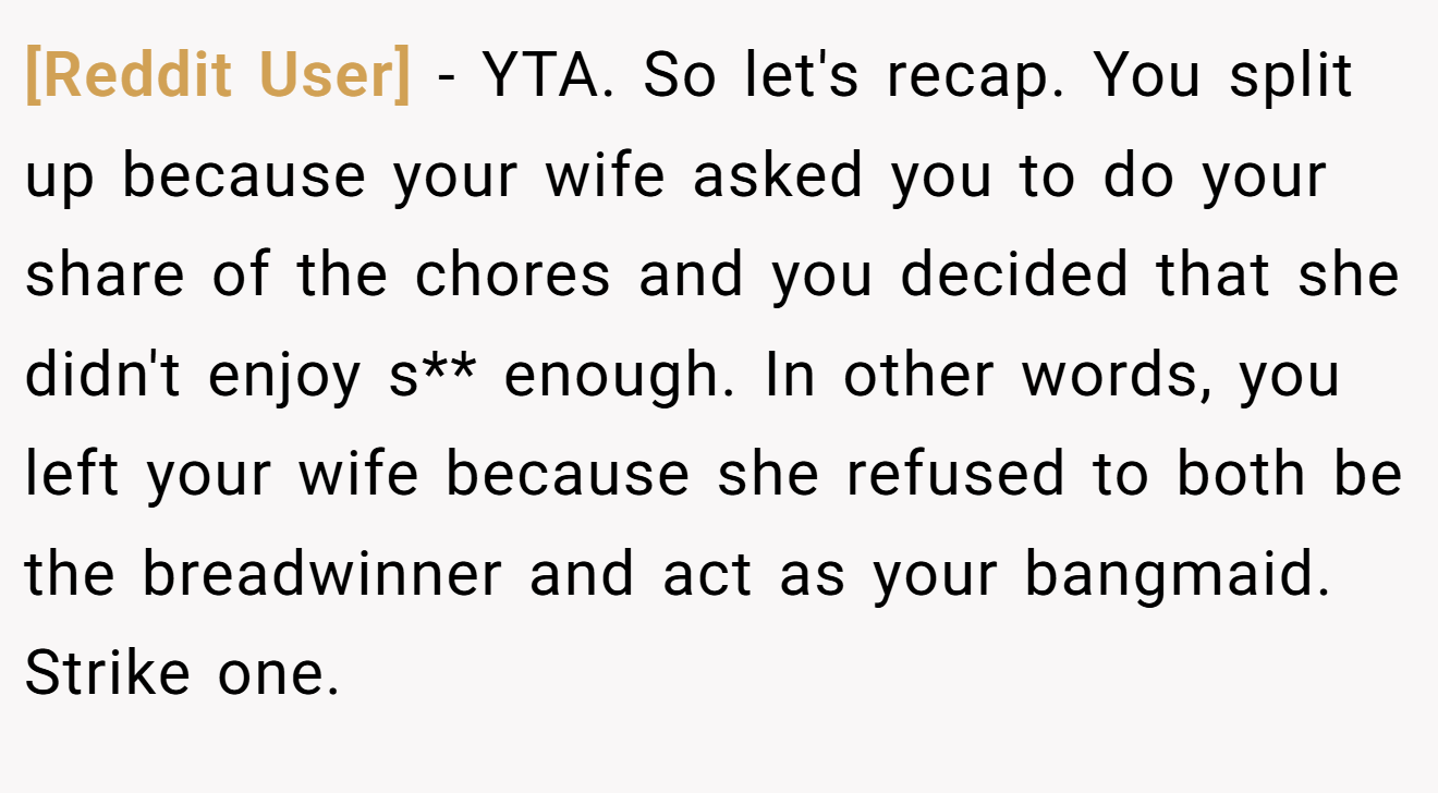 [Reddit User] - YTA. So let's recap. You split up because your wife asked you to do your share of the chores and you decided that she didn't enjoy s** enough. In other words, you left your wife because she refused to both be the breadwinner and act as your bangmaid. Strike one.
