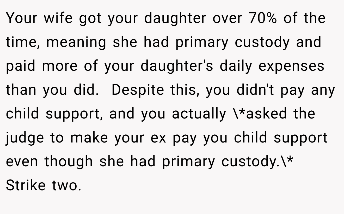 Your wife got your daughter over 70% of the time, meaning she had primary custody and paid more of your daughter's daily expenses than you did.  Despite this, you didn't pay any child support, and you actually \*asked the judge to make your ex pay you child support even though she had primary custody.\* Strike two.