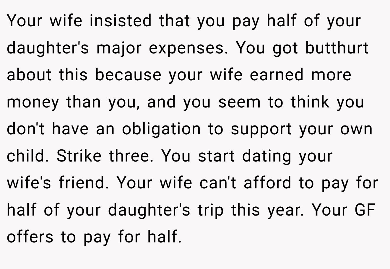 Your wife insisted that you pay half of your daughter's major expenses. You got butthurt about this because your wife earned more money than you, and you seem to think you don't have an obligation to support your own child. Strike three. You start dating your wife's friend. Your wife can't afford to pay for half of your daughter's trip this year. Your GF offers to pay for half.