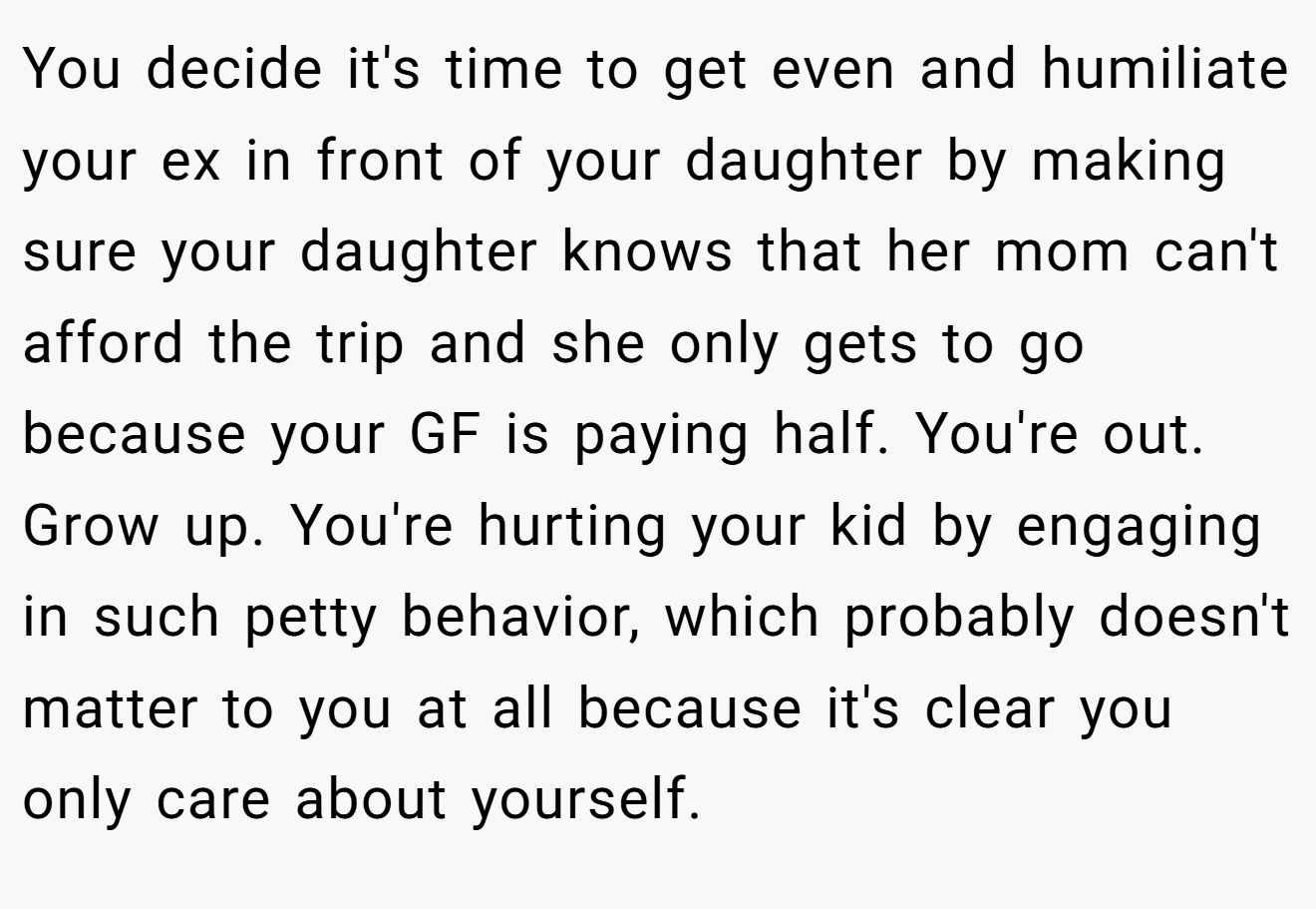 You decide it's time to get even and humiliate your ex in front of your daughter by making sure your daughter knows that her mom can't afford the trip and she only gets to go because your GF is paying half. You're out. Grow up. You're hurting your kid by engaging in such petty behavior, which probably doesn't matter to you at all because it's clear you only care about yourself.