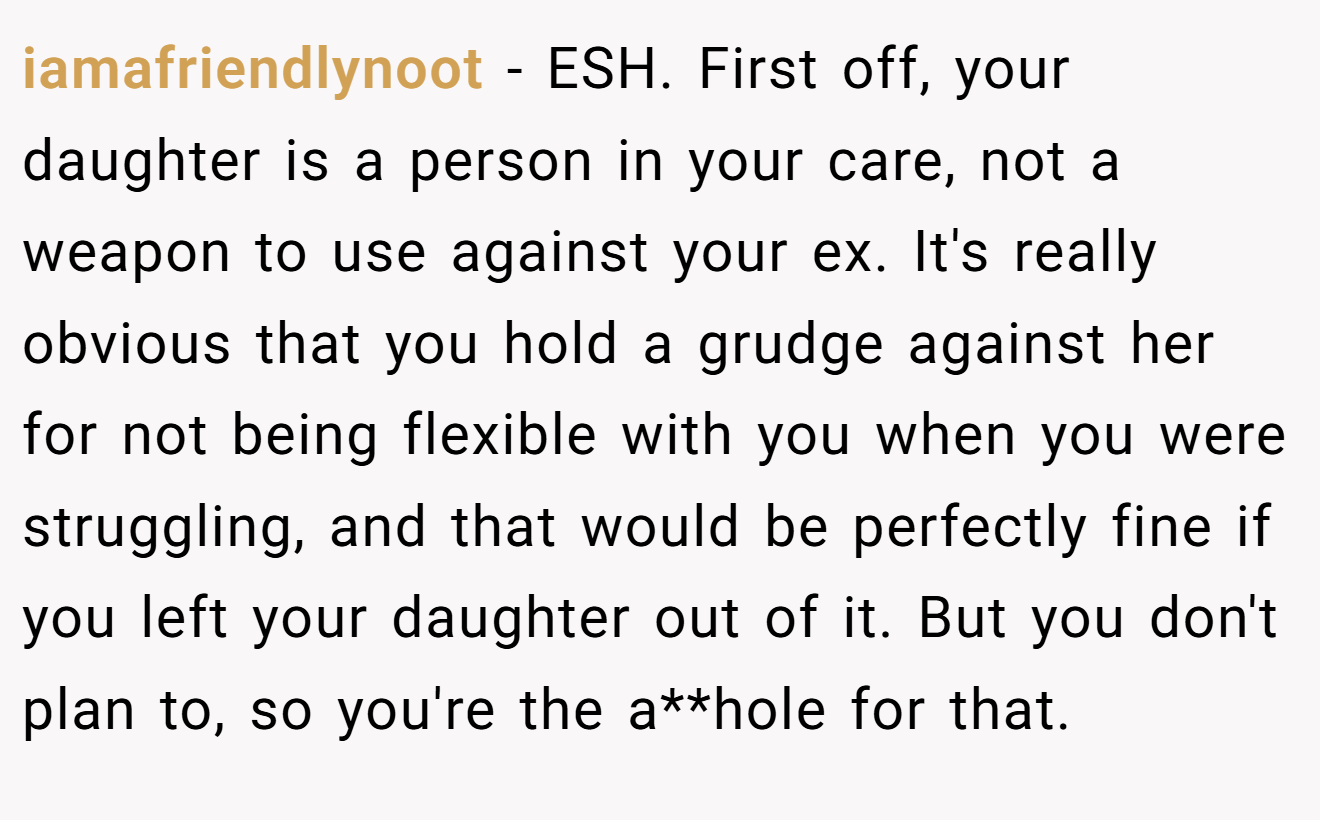 iamafriendlynoot - ESH. First off, your daughter is a person in your care, not a weapon to use against your ex. It's really obvious that you hold a grudge against her for not being flexible with you when you were struggling, and that would be perfectly fine if you left your daughter out of it. But you don't plan to, so you're the a**hole for that.