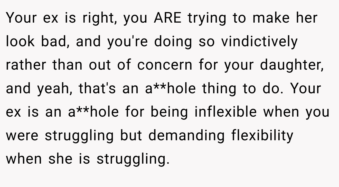 Your ex is right, you ARE trying to make her look bad, and you're doing so vindictively rather than out of concern for your daughter, and yeah, that's an a**hole thing to do. Your ex is an a**hole for being inflexible when you were struggling but demanding flexibility when she is struggling.