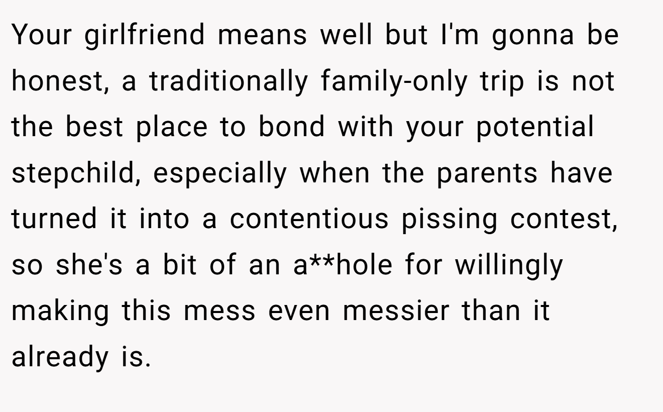 Your girlfriend means well but I'm gonna be honest, a traditionally family-only trip is not the best place to bond with your potential stepchild, especially when the parents have turned it into a contentious pissing contest, so she's a bit of an a**hole for willingly making this mess even messier than it already is.