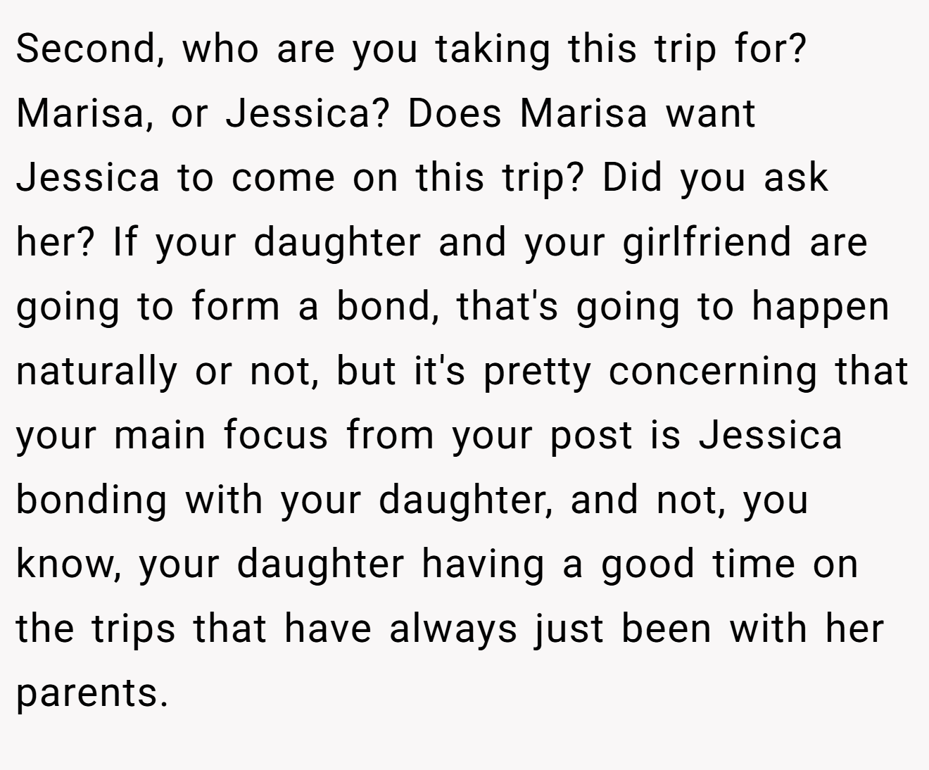 Second, who are you taking this trip for? Marisa, or Jessica? Does Marisa want Jessica to come on this trip? Did you ask her? If your daughter and your girlfriend are going to form a bond, that's going to happen naturally or not, but it's pretty concerning that your main focus from your post is Jessica bonding with your daughter, and not, you know, your daughter having a good time on the trips that have always just been with her parents.