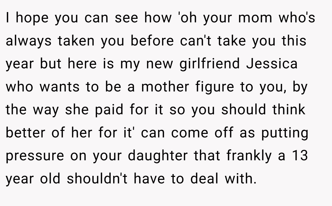 I hope you can see how 'oh your mom who's always taken you before can't take you this year but here is my new girlfriend Jessica who wants to be a mother figure to you, by the way she paid for it so you should think better of her for it' can come off as putting pressure on your daughter that frankly a 13 year old shouldn't have to deal with.