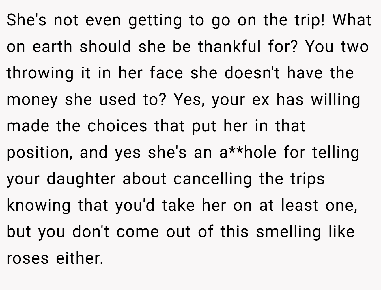 She's not even getting to go on the trip! What on earth should she be thankful for? You two throwing it in her face she doesn't have the money she used to? Yes, your ex has willing made the choices that put her in that position, and yes she's an a**hole for telling your daughter about cancelling the trips knowing that you'd take her on at least one, but you don't come out of this smelling like roses either.