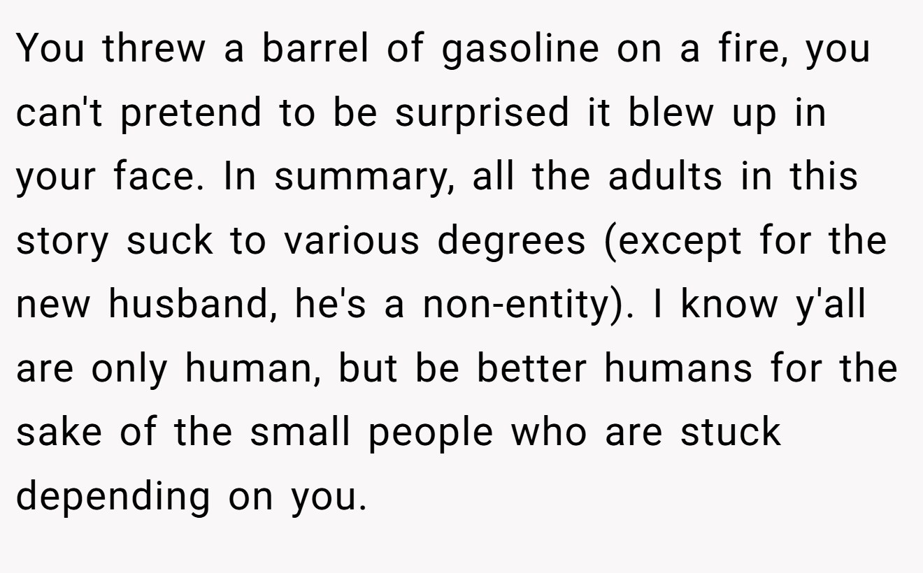 You threw a barrel of gasoline on a fire, you can't pretend to be surprised it blew up in your face. In summary, all the adults in this story suck to various degrees (except for the new husband, he's a non-entity). I know y'all are only human, but be better humans for the sake of the small people who are stuck depending on you.