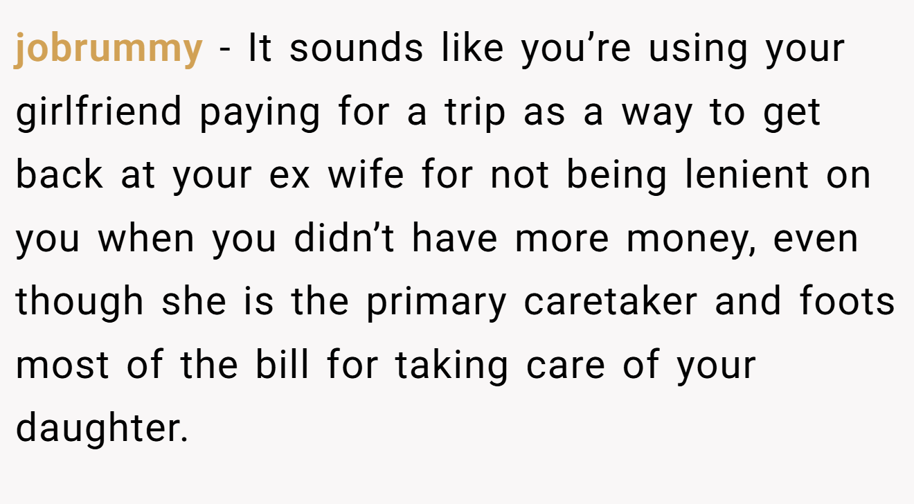 jobrummy - It sounds like you’re using your girlfriend paying for a trip as a way to get back at your ex wife for not being lenient on you when you didn’t have more money, even though she is the primary caretaker and foots most of the bill for taking care of your daughter.