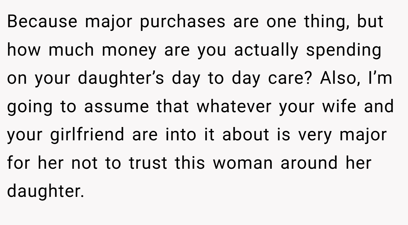 Because major purchases are one thing, but how much money are you actually spending on your daughter’s day to day care? Also, I’m going to assume that whatever your wife and your girlfriend are into it about is very major for her not to trust this woman around her daughter.