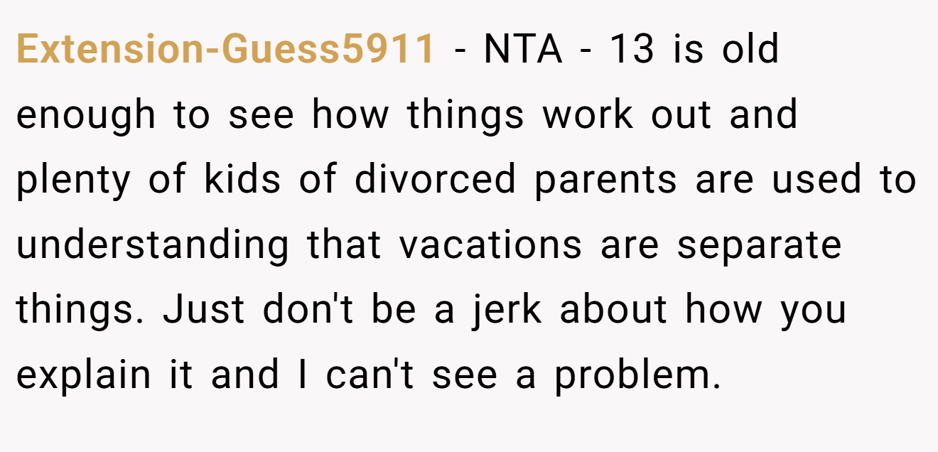 Extension-Guess5911 - NTA - 13 is old enough to see how things work out and plenty of kids of divorced parents are used to understanding that vacations are separate things. Just don't be a jerk about how you explain it and I can't see a problem.