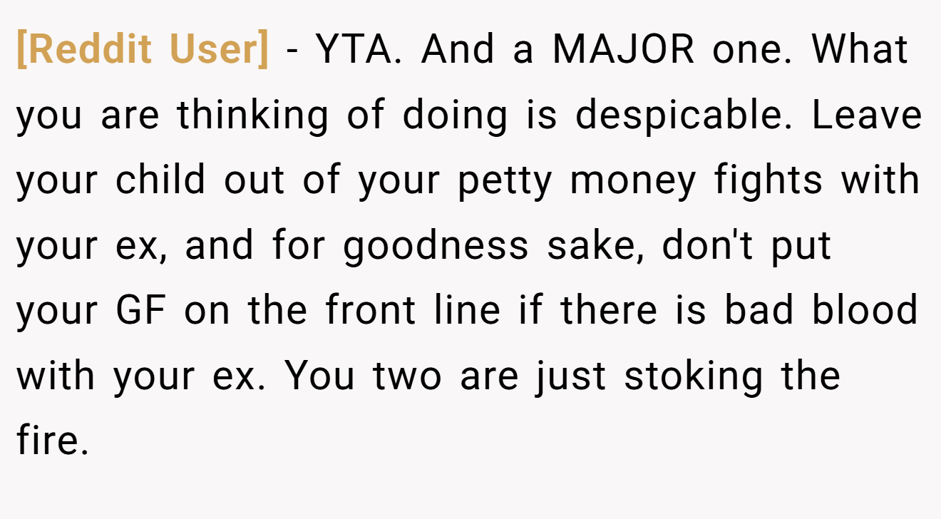[Reddit User] - YTA. And a MAJOR one. What you are thinking of doing is despicable. Leave your child out of your petty money fights with your ex, and for goodness sake, don't put your GF on the front line if there is bad blood with your ex. You two are just stoking the fire.
