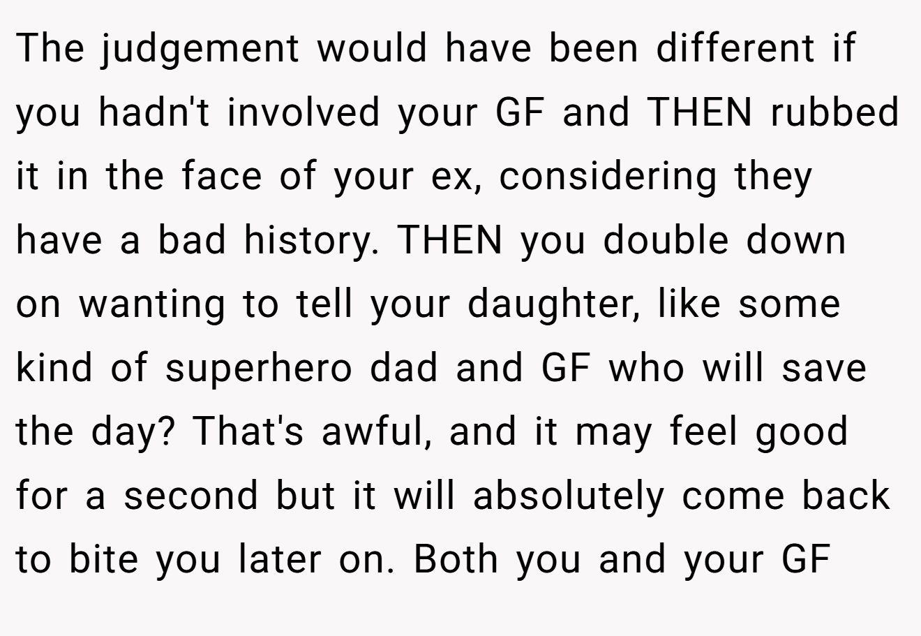 The judgement would have been different if you hadn't involved your GF and THEN rubbed it in the face of your ex, considering they have a bad history. THEN you double down on wanting to tell your daughter, like some kind of superhero dad and GF who will save the day? That's awful, and it may feel good for a second but it will absolutely come back to bite you later on. Both you and your GF