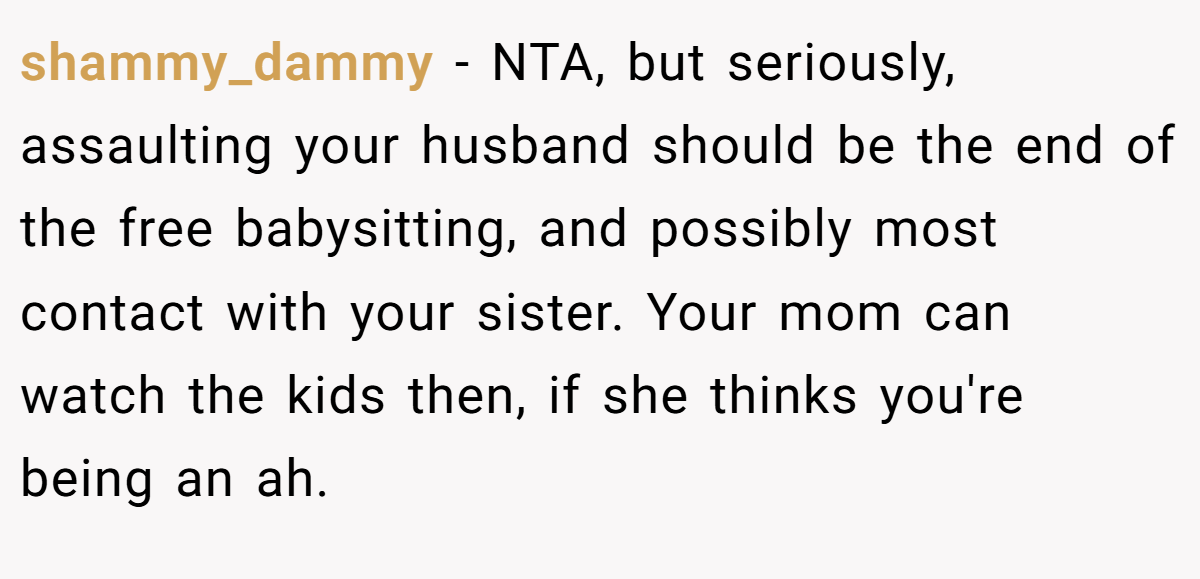 shammy_dammy − NTA, but seriously, assaulting your husband should be the end of the free babysitting, and possibly most contact with your sister. Your mom can watch the kids then, if she thinks you're being an ah.